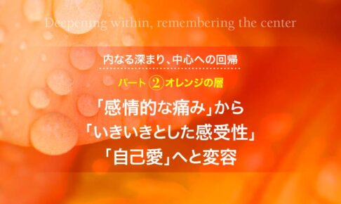 内なる深まり、中心への回帰─パート２　オレンジの層：「感情的な痛み」から「いきいきとした感受性」「自己愛」へと変容
