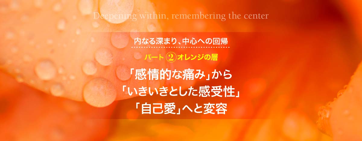 内なる深まり、中心への回帰─パート２　オレンジの層：「感情的な痛み」から「いきいきとした感受性」「自己愛」へと変容